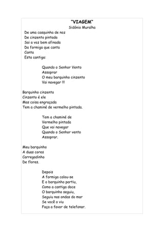 “VIAGEM”
                           Sidónio Muralha
 De uma casquinha de noz
 De cinzento pintada
 Sai a voz bem afinada
 Da formiga que canta
 Canta
 Esta cantiga:

           Quando o Senhor Vento
           Assoprar
           O meu barquinho cinzento
           Vai navegar !!!

Barquinho cinzento
Cinzento é ele
Mas coisa engraçada
Tem a chaminé de vermelho pintada.

           Tem a chaminé de
           Vermelho pintada
           Que vai navegar
           Quando o Senhor vento
           Assoprar.

Meu barquinho
A duas cores
Carregadinho
De flores.

           Depois
           A formiga calou-se
           E o barquinho partiu,
           Como a cantiga doce
           O barquinho seguiu,
           Seguiu nas ondas do mar
           Se você o viu
           Faça a favor de telefonar.
 