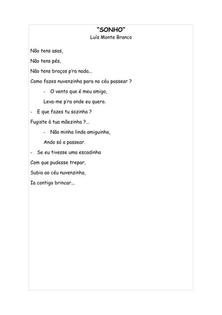 “SONHO”
                              Luís Monte Branco

Não tens asas,

Não tens pés,

Não tens braços p’ra nada...

Como fazes nuvenzinha para no céu passear ?

      -   O vento que é meu amigo,

      Leva-me p’ra onde eu quero.

-   E que fazes tu sozinha ?

Fugiste à tua mãezinha ?...

      -   Não minha linda amiguinha,

      Ando só a passear.

-   Se eu tivesse uma escadinha

Com que pudesse trepar,

Subia ao céu nuvenzinha,

Ia contigo brincar...
 