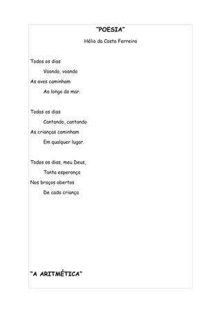 “POESIA”
                          Hélio da Costa Ferreira



Todos os dias

     Voando, voando

As aves caminham

     Ao longo do mar.



Todos os dias

     Cantando, cantando

As crianças caminham

     Em qualquer lugar.



Todos os dias, meu Deus,

     Tanta esperança

Nos braços abertos

     De cada criança




“A ARITMÉTICA”
 