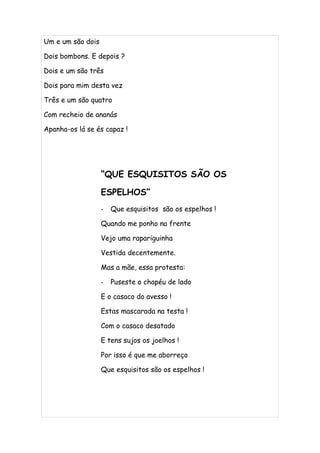 Um e um são dois

Dois bombons. E depois ?

Dois e um são três

Dois para mim desta vez

Três e um são quatro

Com recheio de ananás

Apanha-os lá se és capaz !




                   “QUE ESQUISITOS SÃO OS

                   ESPELHOS”
                   -   Que esquisitos são os espelhos !

                   Quando me ponho na frente

                   Vejo uma rapariguinha

                   Vestida decentemente.

                   Mas a mãe, essa protesta:

                   -   Puseste o chapéu de lado

                   E o casaco do avesso !

                   Estas mascarada na testa !

                   Com o casaco desatado

                   E tens sujos os joelhos !

                   Por isso é que me aborreço

                   Que esquisitos são os espelhos !
 