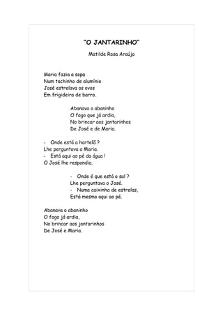 “O JANTARINHO”
                   Matilde Rosa Araújo



Maria fazia a sopa
Num tachinho de alumínio
José estrelava os ovos
Em frigideira de barro.

           Abanava o abaninho
           O fogo que já ardia,
           No brincar aos jantarinhos
           De José e de Maria.

- Onde está a hortelã ?
Lhe perguntava a Maria.
- Está aqui ao pé da água !
O José lhe respondia.

           - Onde é que está o sal ?
           Lhe perguntava o José.
           - Numa caixinha de estrelas,
           Está mesmo aqui ao pé.

Abanava o abaninho
O fogo já ardia,
No brincar aos jantarinhos
De José e Maria.
 