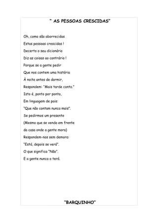 “ AS PESSOAS CRESCIDAS”


Oh, como são aborrecidas

Estas pessoas crescidas !

Decerto o seu dicionário

Diz as coisas ao contrário !

Porque se a gente pedir

Que nos contem uma história

À noite antes de dormir,

Respondem: “Mais tarde conto.”

Isto é, ponto por ponto,

Em linguagem de pais:

“Que não contam nunca mais”.

Se pedirmos um presente

(Mesmo que se venda em frente

da casa onde a gente mora)

Respondem-nos sem demora:

“Está, depois se verá”.

O que significa “Não”.

E a gente nunca o terá.




                            “BARQUINHO”
 