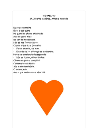 “VERMELHO”
                M. Alberta Menéres, António Torrado



Eu sou o vermelho
E sei o que quero
Há quem me chame encarnado
Mas eu gosto mais
Da cor do meu sangue.
Não só nas flores existo,
Ouçam o que diz a Joaninha:
- Falem em mim, em mim.
- E então eu ? – alvoroça-se o rabanete.
Parte-se a melancia desesperada:
- Não se iludam, não se iludam
Olhem-me para o coração !
Contemplo-os a todos
São o meu território,
O meu mundo.
Mas o que seria eu sem eles ???
 