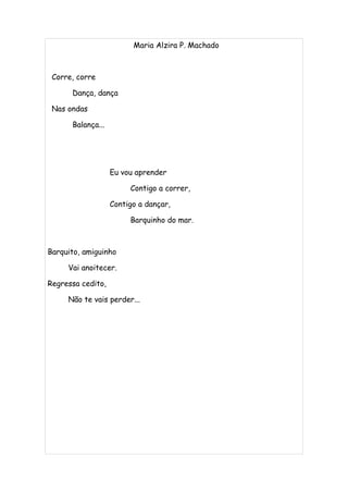 Maria Alzira P. Machado



 Corre, corre

      Dança, dança

 Nas ondas

      Balança...




                   Eu vou aprender

                        Contigo a correr,

                   Contigo a dançar,

                        Barquinho do mar.



Barquito, amiguinho

     Vai anoitecer.

Regressa cedito,

     Não te vais perder...
 