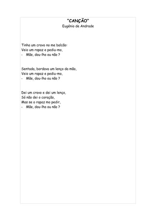 “CANÇÃO”
                         Eugénio de Andrade




Tinha um cravo no me balcão:
Veio um rapaz e pediu-mo,
- Mãe, dou-lho ou não ?



Sentada, bordava um lenço da mão,
Veio um rapaz e pediu-mo,
- Mãe, dou-lho ou não ?



Dei um cravo e dei um lenço,
Só não dei o coração,
Mas se o rapaz mo pedir,
- Mãe, dou-lho ou não ?
 
