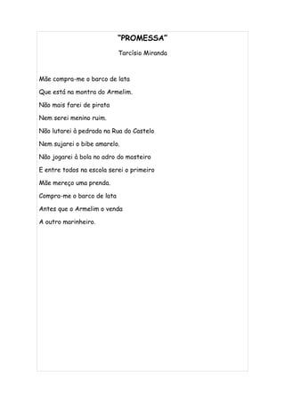 “PROMESSA”
                            Tarcísio Miranda



Mãe compra-me o barco de lata

Que está na montra do Armelim.

Não mais farei de pirata

Nem serei menino ruim.

Não lutarei à pedrada na Rua do Castelo

Nem sujarei o bibe amarelo.

Não jogarei à bola no adro do mosteiro

E entre todos na escola serei o primeiro

Mãe mereço uma prenda.

Compra-me o barco de lata

Antes que o Armelim o venda

A outro marinheiro.
 