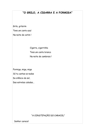 “O GRILO, A CIGARRA E A FORMIGA”




Grilo, grilarim

Tens um canto azul

Na noite de cetim !




                  Cigarra, cigarrinha

                  Tens um canto branco

                  Na noite de cambraia !




Formiga, miga, miga

Só tu cantas os nadas

Do silêncio do sol,

Das estrelas caladas...




                      “A CONSTIPAÇÃO DO CARACOL”

 Senhor caracol
 