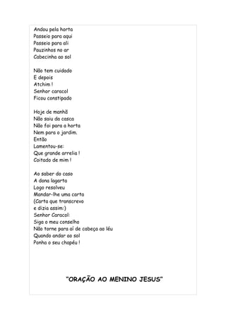 Andou pela horta
Passeio para aqui
Passeio para ali
Pauzinhos no ar
Cabecinha ao sol

Não tem cuidado
E depois
Atchim !
Senhor caracol
Ficou constipado

Hoje de manhã
Não saiu da casca
Não foi para a horta
Nem para o jardim.
Então
Lamentou-se:
Que grande arrelia !
Coitado de mim !

Ao saber do caso
A dona lagarta
Logo resolveu
Mandar-lhe uma carta
(Carta que transcrevo
e dizia assim:)
Senhor Caracol:
Siga o meu conselho
Não torne para aí de cabeça ao léu
Quando andar ao sol
Ponha o seu chapéu !




              “ORAÇÃO AO MENINO JESUS”
 