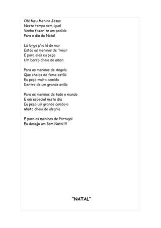 Oh! Meu Menino Jesus
Neste tempo sem igual
Venho fazer-te um pedido
Para o dia de Natal

Lá longe p’ra lá do mar
Estão os meninos de Timor
E para eles eu peço
Um barco cheio de amor.

Para os meninos de Angola
Que cheios de fome estão
Eu peço muita comida
Dentro de um grande avião

Para os meninos de todo o mundo
E em especial neste dia
Eu peço um grande comboio
Muito cheio de alegria

E para os meninos de Portugal
Eu desejo um Bom Natal !!!




                            “NATAL”
 