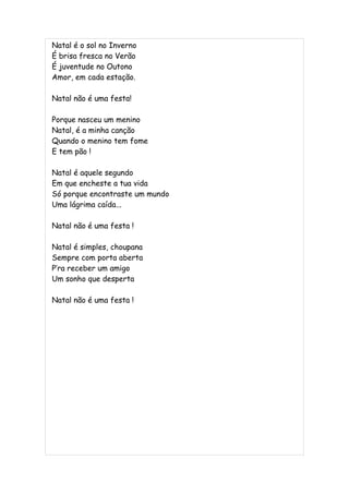 Natal é o sol no Inverno
É brisa fresca no Verão
É juventude no Outono
Amor, em cada estação.

Natal não é uma festa!

Porque nasceu um menino
Natal, é a minha canção
Quando o menino tem fome
E tem pão !

Natal é aquele segundo
Em que encheste a tua vida
Só porque encontraste um mundo
Uma lágrima caída...

Natal não é uma festa !

Natal é simples, choupana
Sempre com porta aberta
P’ra receber um amigo
Um sonho que desperta

Natal não é uma festa !
 