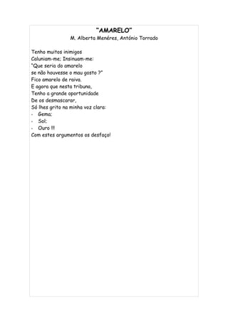 “AMARELO”
                M. Alberta Menéres, António Torrado

Tenho muitos inimigos
Caluniam-me; Insinuam-me:
“Que seria do amarelo
se não houvesse o mau gosto ?”
Fico amarelo de raiva.
E agora que nesta tribuna,
Tenho a grande oportunidade
De os desmascarar,
Só lhes grito na minha voz clara:
- Gema;
- Sol;
- Ouro !!!
Com estes argumentos os desfaço!
 