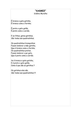 “XADREZ”
                           Sidónio Muralha



É branca a gata gatinha,
É branca como a farinha.

É preto o gato gatão,
É preto como o carvão.

E os filhos, gatos gatinhos,
São todos aos quadradinhos.

Os quadradinhos branquinhos
Fazem lembrar a mãe gatinha,
Que é branca como a farinha.
Os quadradinhos pretos,
Fazem lembrar o pai gato,
Que é preto como o carvão.

Se é branca a gata gatinha,
E é preto o gato gatão,
Como é que são os gatinhos ?

Os gatinhos eles são,
São todos aos quadradinhos !!!
 