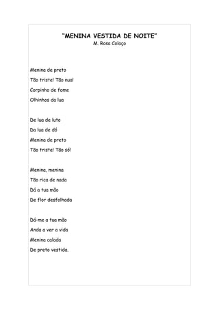 “MENINA VESTIDA DE NOITE”
                         M. Rosa Colaço




Menina de preto

Tão triste! Tão nua!

Corpinho de fome

Olhinhos da lua



De lua de luto

Da lua de dó

Menina de preto

Tão triste! Tão só!



Menina, menina

Tão rica de nada

Dá a tua mão

De flor desfolhada



Dá-me a tua mão

Anda a ver a vida

Menina calada

De preto vestida.
 