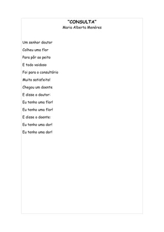 “CONSULTA”
                         Maria Alberta Menéres



Um senhor doutor

Colheu uma flor

Para pôr ao peito

E todo vaidoso

Foi para o consultório

Muito satisfeito!

Chegou um doente

E disse o doutor:

Eu tenho uma flor!

Eu tenho uma flor!

E disse o doente:

Eu tenho uma dor!

Eu tenho uma dor!
 
