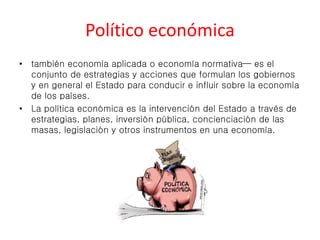 Político económica 
• también economía aplicada o economía normativa— es el 
conjunto de estrategias y acciones que formulan los gobiernos 
y en general el Estado para conducir e influir sobre la economía 
de los países. 
• La política económica es la intervención del Estado a través de 
estrategias, planes, inversión pública, concienciación de las 
masas, legislación y otros instrumentos en una economía. 
 