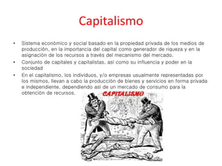 Capitalismo 
• Sistema económico y social basado en la propiedad privada de los medios de 
producción, en la importancia del capital como generador de riqueza y en la 
asignación de los recursos a través del mecanismo del mercado. 
• Conjunto de capitales y capitalistas, así como su influencia y poder en la 
sociedad 
• En el capitalismo, los individuos, y/o empresas usualmente representadas por 
los mismos, llevan a cabo la producción de bienes y servicios en forma privada 
e independiente, dependiendo así de un mercado de consumo para la 
obtención de recursos. 
 