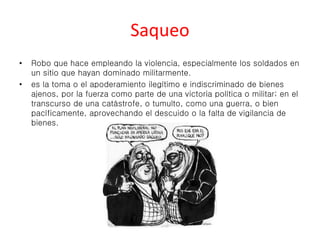 Saqueo 
• Robo que hace empleando la violencia, especialmente los soldados en 
un sitio que hayan dominado militarmente. 
• es la toma o el apoderamiento ilegítimo e indiscriminado de bienes 
ajenos, por la fuerza como parte de una victoria política o militar; en el 
transcurso de una catástrofe, o tumulto, como una guerra, o bien 
pacíficamente, aprovechando el descuido o la falta de vigilancia de 
bienes. 
 