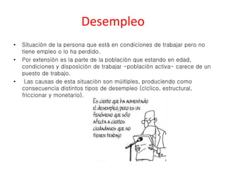 Desempleo 
• Situación de la persona que está en condiciones de trabajar pero no 
tiene empleo o lo ha perdido. 
• Por extensión es la parte de la población que estando en edad, 
condiciones y disposición de trabajar -población activa- carece de un 
puesto de trabajo. 
• Las causas de esta situación son múltiples, produciendo como 
consecuencia distintos tipos de desempleo (cíclico, estructural, 
friccionar y monetario). 
 