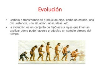 Evolución 
• Cambio o transformación gradual de algo, como un estado, una 
circunstancia, una situación, unas ideas, etc. 
• la evolución es un conjunto de hipótesis y leyes que intentan 
explicar cómo pudo haberse producido un cambio atreves del 
tiempo. 
 