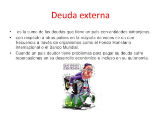 Deuda externa 
• es la suma de las deudas que tiene un país con entidades extranjeras. 
• con respecto a otros países en la mayoría de veces se da con 
frecuencia a través de organismos como el Fondo Monetario 
Internacional o el Banco Mundial. 
• Cuando un país deudor tiene problemas para pagar su deuda sufre 
repercusiones en su desarrollo económico e incluso en su autonomía. 
 