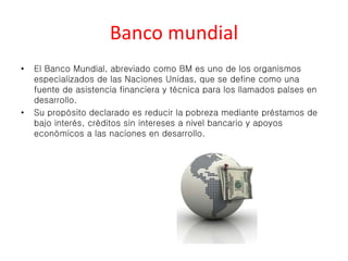 Banco mundial 
• El Banco Mundial, abreviado como BM es uno de los organismos 
especializados de las Naciones Unidas, que se define como una 
fuente de asistencia financiera y técnica para los llamados países en 
desarrollo. 
• Su propósito declarado es reducir la pobreza mediante préstamos de 
bajo interés, créditos sin intereses a nivel bancario y apoyos 
económicos a las naciones en desarrollo. 
 
