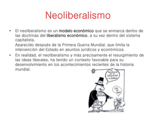 Neoliberalismo 
• El neoliberalismo es un modelo económico que se enmarca dentro de 
las doctrinas del liberalismo económico, a su vez dentro del sistema 
capitalista. 
Aparecido después de la Primera Guerra Mundial, que limita la 
intervención del Estado en asuntos jurídicos y económicos. 
• En realidad, el neoliberalismo y más precisamente el resurgimiento de 
las ideas liberales, ha tenido un contexto favorable para su 
desenvolvimiento en los acontecimientos recientes de la historia 
mundial. 
 