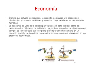 Economía 
• Ciencia que estudia los recursos, la creación de riqueza y la producción, 
distribución y consumo de bienes y servicios, para satisfacer las necesidades 
humanas. 
• La economía se vale de la psicología y la filosofía para explicar cómo se 
determinan los objetivos; de la historia que registra el cambio de objetivos en el 
tiempo, de la sociología que interpreta el comportamiento humano en un 
contexto social y de la política que explica las relaciones que intervienen en los 
procesos económicos. 
 