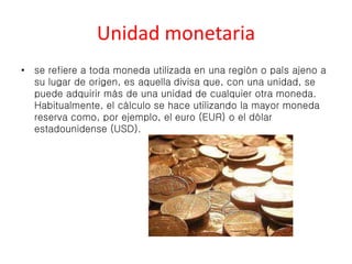Unidad monetaria 
• se refiere a toda moneda utilizada en una región o país ajeno a 
su lugar de origen, es aquella divisa que, con una unidad, se 
puede adquirir más de una unidad de cualquier otra moneda. 
Habitualmente, el cálculo se hace utilizando la mayor moneda 
reserva como, por ejemplo, el euro (EUR) o el dólar 
estadounidense (USD). 
 