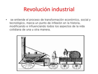 Revolución industrial 
• se entiende el proceso de transformación económico, social y 
tecnológico, marca un punto de inflexión en la historia, 
modificando e influenciando todos los aspectos de la vida 
cotidiana de una u otra manera. 
 