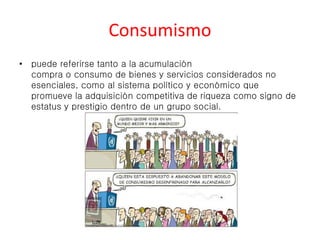 Consumismo 
• puede referirse tanto a la acumulación 
compra o consumo de bienes y servicios considerados no 
esenciales, como al sistema político y económico que 
promueve la adquisición competitiva de riqueza como signo de 
estatus y prestigio dentro de un grupo social. 
 
