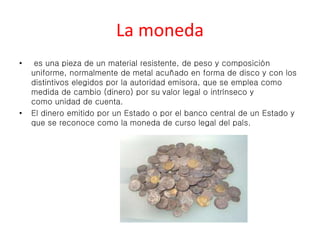 La moneda 
• es una pieza de un material resistente, de peso y composición 
uniforme, normalmente de metal acuñado en forma de disco y con los 
distintivos elegidos por la autoridad emisora, que se emplea como 
medida de cambio (dinero) por su valor legal o intrínseco y 
como unidad de cuenta. 
• El dinero emitido por un Estado o por el banco central de un Estado y 
que se reconoce como la moneda de curso legal del país. 
 