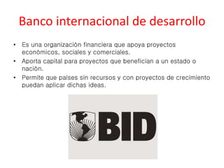 Banco internacional de desarrollo 
• Es una organización financiera que apoya proyectos 
económicos, sociales y comerciales. 
• Aporta capital para proyectos que benefician a un estado o 
nación. 
• Permite que países sin recursos y con proyectos de crecimiento 
puedan aplicar dichas ideas. 
 