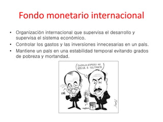 Fondo monetario internacional 
• Organización internacional que supervisa el desarrollo y 
supervisa el sistema económico. 
• Controlar los gastos y las inversiones innecesarias en un país. 
• Mantiene un país en una estabilidad temporal evitando grados 
de pobreza y mortandad. 
 