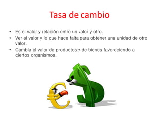 Tasa de cambio 
• Es el valor y relación entre un valor y otro. 
• Ver el valor y lo que hace falta para obtener una unidad de otro 
valor. 
• Cambia el valor de productos y de bienes favoreciendo a 
ciertos organismos. 
 