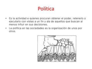 Política 
• Es la actividad e quienes procuran obtener el poder, retenerlo o 
ejecutarlo con vistas a un fin y ala de aquellos que buscan al 
menos influir en sus decisiones. 
• La política en las sociedades es la organización de unos por 
otros. 
 