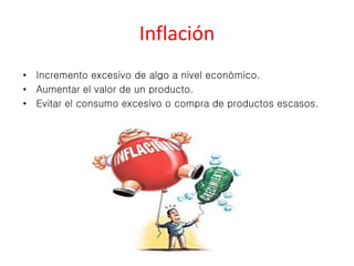 Inflación 
• Incremento excesivo de algo a nivel económico. 
• Aumentar el valor de un producto. 
• Evitar el consumo excesivo o compra de productos escasos. 
 
