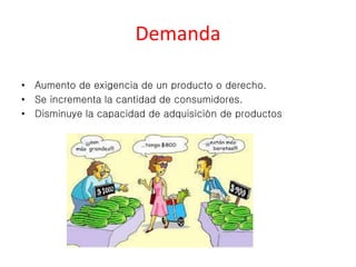 Demanda 
• Aumento de exigencia de un producto o derecho. 
• Se incrementa la cantidad de consumidores. 
• Disminuye la capacidad de adquisición de productos 
 