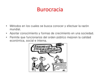 Burocracia 
• Métodos en los cuales se busca conocer y efectuar la razón 
mundial. 
• Aportar conocimiento y formas de crecimiento en una sociedad. 
• Permite que funcionarios del orden público mejoren la calidad 
económica, social e interna. 
