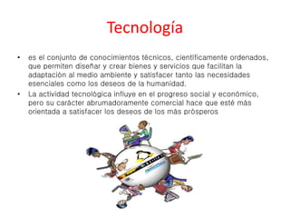 Tecnología 
• es el conjunto de conocimientos técnicos, científicamente ordenados, 
que permiten diseñar y crear bienes y servicios que facilitan la 
adaptación al medio ambiente y satisfacer tanto las necesidades 
esenciales como los deseos de la humanidad. 
• La actividad tecnológica influye en el progreso social y económico, 
pero su carácter abrumadoramente comercial hace que esté más 
orientada a satisfacer los deseos de los más prósperos 
 