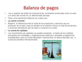Balanza de pagos 
• es un registro de todas las transacciones monetarias producidas entre un país 
y el resto del mundo en un determinado periodo. 
• Tiene unos elementos básicos los cuales son: 
• La cuenta corriente: 
• Registra la diferencia entre el total de los productos y servicios que se 
producen en el país y que se venden en el exterior menos el total de productos 
y servicios extranjeros que se traen y compran en el país. 
• La cuenta de capitales: 
• Los movimientos de capitales se pueden presentar a través de los créditos 
solicitados por entidades u organizaciones públicas o privadas a organismos 
multilaterales como el Fondo Monetario Internacional, el Banco Mundial, etc. o 
a bancos privados internacionales. 
 