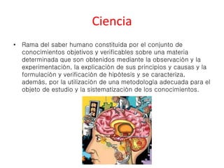Ciencia 
• Rama del saber humano constituida por el conjunto de 
conocimientos objetivos y verificables sobre una materia 
determinada que son obtenidos mediante la observación y la 
experimentación, la explicación de sus principios y causas y la 
formulación y verificación de hipótesis y se caracteriza, 
además, por la utilización de una metodología adecuada para el 
objeto de estudio y la sistematización de los conocimientos. 
 