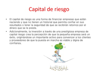 Capital de riesgo 
• El capital de riesgo es una forma de financiar empresas que están 
naciendo y que no tienen un historial que permita confiar en sus 
resultados o tener la seguridad de que se recibirán retornos por el 
dinero que se le preste. 
• Adicionalmente, la inversión a través de una prestigiosa empresa de 
capital riesgo crea la percepción de que la pequeña empresa será un 
éxito, originándose un importante activo para convencer a los clientes 
y proveedores de que la puesta en marcha es viable y digna de 
confianza. 
 
