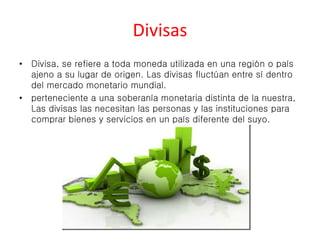 Divisas 
• Divisa, se refiere a toda moneda utilizada en una región o país 
ajeno a su lugar de origen. Las divisas fluctúan entre sí dentro 
del mercado monetario mundial. 
• perteneciente a una soberanía monetaria distinta de la nuestra, 
Las divisas las necesitan las personas y las instituciones para 
comprar bienes y servicios en un país diferente del suyo. 
 