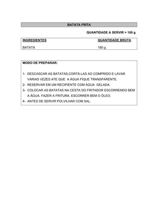 BATATA FRITA
QUANTIDADE A SERVIR = 100 g
INGREDIENTES QUANTIDADE BRUTA
BATATA 180 g
MODO DE PREPARAR:
1- DESCASCAR AS BATATAS,CORTÁ-LAS AO COMPRIDO E LAVAR
VARIAS VEZES ATE QUE A ÁGUA FIQUE TRANSPARENTE.
2- RESERVAR EM UM RECIPIENTE COM ÁGUA GELADA.
3- COLOCAR AS BATATAS NA CESTA DO FRITADOR ESCORRENDO BEM
A ÁGUA. FAZER A FRITURA. ESCORRER BEM O ÓLEO.
4- ANTES DE SERVIR POLVILHAR COM SAL.
 
