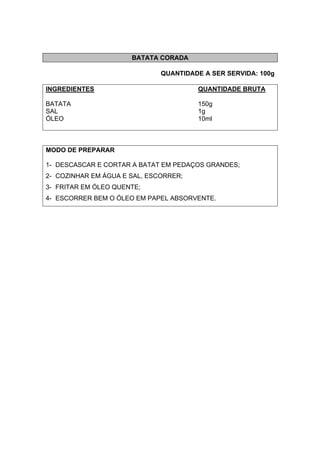 BATATA CORADA
QUANTIDADE A SER SERVIDA: 100g
INGREDIENTES QUANTIDADE BRUTA
BATATA 150g
SAL 1g
ÓLEO 10ml
MODO DE PREPARAR
1- DESCASCAR E CORTAR A BATAT EM PEDAÇOS GRANDES;
2- COZINHAR EM ÁGUA E SAL, ESCORRER;
3- FRITAR EM ÓLEO QUENTE;
4- ESCORRER BEM O ÓLEO EM PAPEL ABSORVENTE.
 
