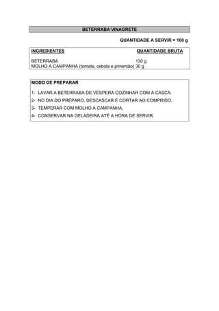 BETERRABA VINAGRETE
QUANTIDADE A SERVIR = 100 g
INGREDIENTES QUANTIDADE BRUTA
BETERRABA 130 g
MOLHO A CAMPANHA (tomate, cebola e pimentão) 30 g
MODO DE PREPARAR
1- LAVAR A BETERRABA DE VÉSPERA COZINHAR COM A CASCA.
2- NO DIA DO PREPARO, DESCASCAR E CORTAR AO COMPRIDO.
3- TEMPERAR COM MOLHO A CAMPANHA.
4- CONSERVAR NA GELADEIRA ATÉ A HORA DE SERVIR.
 