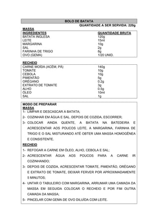 BOLO DE BATATA
QUANTIDADE A SER SERVIDA: 220g
MASSA
INGREDIENTES QUANTIDADE BRUTA
BATATA INGLESA 120g
LEITE 15ml
MARGARINA 10g
SAL 2g
FARINHA DE TRIGO 8g
OVO (GEMA) 1/20 UNID.
RECHEIO
CARNE MOÍDA (ACÉM, PÁ) 140g
TOMATE 10g
CEBOLA 10g
PIMENTÃO 5g
ORÉGANO 0.2g
EXTRATO DE TOMATE 3g
ALHO 0.5g
ÓLEO 10ml
SAL 1g
MODO DE PREPARAR
MASSA
1- LIMPAR E DESCASCAR A BATATA;
2- COZINHAR EM ÁGUA E SAL. DEPOIS DE COZIDA, ESCORRER;
3- COLOCAR AINDA QUENTE, A BATATA NA BATEDEIRA E
ACRESCENTAR AOS POUCOS LEITE, A MARGARINA, FARINHA DE
TRIGO E O SAL MISTURANDO ATÉ OBTER UMA MASSA HOMOGÊNEA
E CONSISTENTE.
RECHEIO
1- REFOGAR A CARNE EM ÓLEO, ALHO, CEBOLA E SAL;
2- ACRESCENTAR ÁGUA AOS POUCOS PARA A CARNE IR
COZINHANDO;
3- DEPOIS DE COZIDA, ACRESCENTAR TOMATE, PIMENTÃO, ORÉGANO
E EXTRATO DE TOMATE, DEIXAR FERVER POR APROXIMADAMENTE
5 MINUTOS;
4- UNTAR O TABULEIRO COM MARGARINA, ARRUMAR UMA CAMADA DA
MASSA EM SEGUIDA COLOCAR O RECHEIO E POR FIM OUTRA
CAMADA DA MASSA;
5- PINCELAR COM GEMA DE OVO DILUÍDA COM LEITE.
 