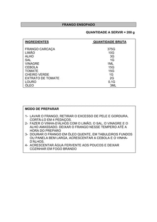 FRANGO ENSOPADO
QUANTIDADE A SERVIR = 200 g
INGREDIENTES QUANTIDADE BRUTA
FRANGO CARCAÇA 375G
LIMÃO 10G
ALHO 3G
SAL 1G
VINAGRE 1ML
CEBOLA 15G
TOMATE 15G
CHEIRO VERDE 1G
EXTRATO DE TOMATE 2G
LOURO 0,1G
ÓLEO 3ML
MODO DE PREPARAR
1- LAVAR O FRANGO, RETIRAR O EXCESSO DE PELE E GORDURA,
CORTÁ-LO EM 4 PEDAÇOS.
2- FAZER O VINHA-D’ÁLHOS COM O LIMÃO, O SAL, O VINAGRE E O
ALHO AMASSADO. DEIXAR O FRANGO NESSE TEMPERO ATÉ A
HORA DO PREPARO
3- DOURAR O FRANGO EM ÓLEO QUENTE, EM TABULEIROS FUNDOS
OU PANELA BEM LARGA, ACRESCENTAR A CEBOLA E O VINHA-
D’ÁLHOS.
4- ACRESCENTAR ÁGUA FERVENTE AOS POUCOS E DEIXAR
COZINHAR EM FOGO BRANDO
 