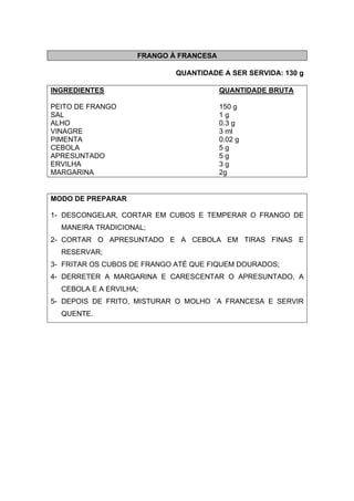 FRANGO À FRANCESA
QUANTIDADE A SER SERVIDA: 130 g
INGREDIENTES QUANTIDADE BRUTA
PEITO DE FRANGO 150 g
SAL 1 g
ALHO 0.3 g
VINAGRE 3 ml
PIMENTA 0.02 g
CEBOLA 5 g
APRESUNTADO 5 g
ERVILHA 3 g
MARGARINA 2g
MODO DE PREPARAR
1- DESCONGELAR, CORTAR EM CUBOS E TEMPERAR O FRANGO DE
MANEIRA TRADICIONAL;
2- CORTAR O APRESUNTADO E A CEBOLA EM TIRAS FINAS E
RESERVAR;
3- FRITAR OS CUBOS DE FRANGO ATÉ QUE FIQUEM DOURADOS;
4- DERRETER A MARGARINA E CARESCENTAR O APRESUNTADO, A
CEBOLA E A ERVILHA;
5- DEPOIS DE FRITO, MISTURAR O MOLHO `A FRANCESA E SERVIR
QUENTE.
 