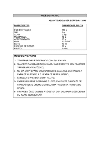 ROLÊ DE FRANGO
QUANTIDADE A SER SERVIDA: 120 G
INGREDIENTES QUANTIDADE BRUTA
FILÉ DE FRANGO 150 g
SAL 1 g
ALHO 0.3 g
MUZZARELA 15 g
APRESUNTADO 15 g
OVO 1/10 UNID
LEITE 10 ml
FARINHA DE ROSCA 10 g
PALITO 1 unid.
MODO DE PREPARAR
1- TEMPERAR O FILÉ DE FRANGO COM SAL E ALHO;
2- GUARDAR NA GELADEIRA EM VASILHAME COBERTO COM PLÁSTICO
TRANSPARENTE ATÓXICO;
3- NO DIA DO PREPARO COLOCAR SOBRE CADA FILÉ DE FRANGO, 1
FATIA DE MUZZARELA E 1 FATIA DE APRESUNTADO;
4- ENROLAR E PRENDER COM 1 PALITO;
5- FAZER UM CREME COM OVOS E LEITE, ENVOLVER OS ROLÊS DE
FRANGO NESTE CREME E EM SEGUIDA PASSAR NA FARINHA DE
ROSCA;
6- FRITAR EM ÓLEO QUENTE ATÉ OBTER COR DOURADA E ESCORRER
EM PAPEL ABSORVENTE.
 